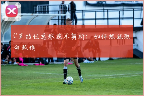 C罗的任意球技术解析：如何练就致命弧线