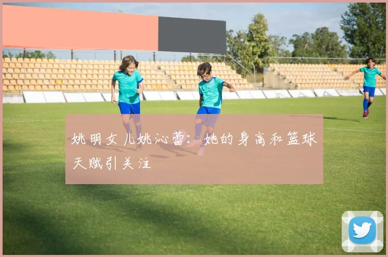 姚明女儿姚沁蕾：她的身高和篮球天赋引关注