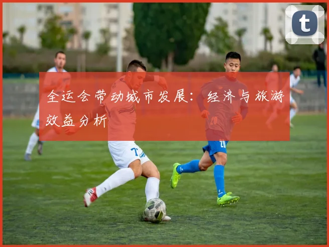 全运会带动城市发展：经济与旅游效益分析