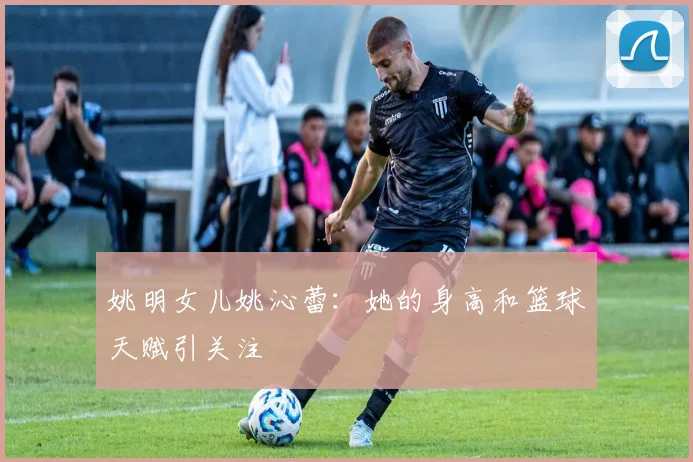 姚明女儿姚沁蕾：她的身高和篮球天赋引关注
